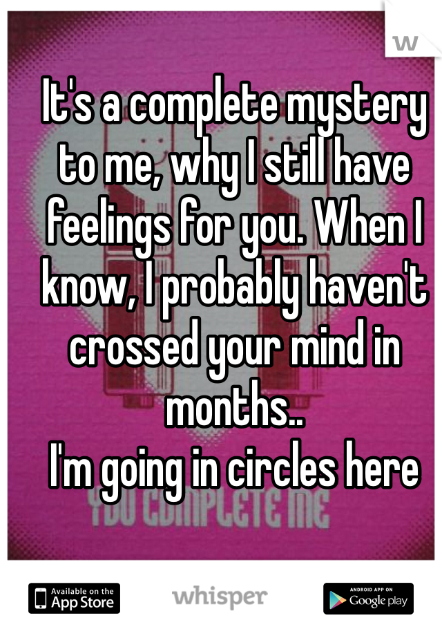 It's a complete mystery to me, why I still have feelings for you. When I know, I probably haven't crossed your mind in months..
I'm going in circles here