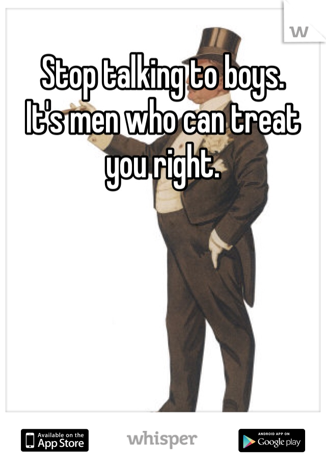 Stop talking to boys. 
It's men who can treat you right.  