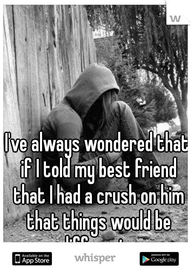 I've always wondered that if I told my best friend that I had a crush on him that things would be different...