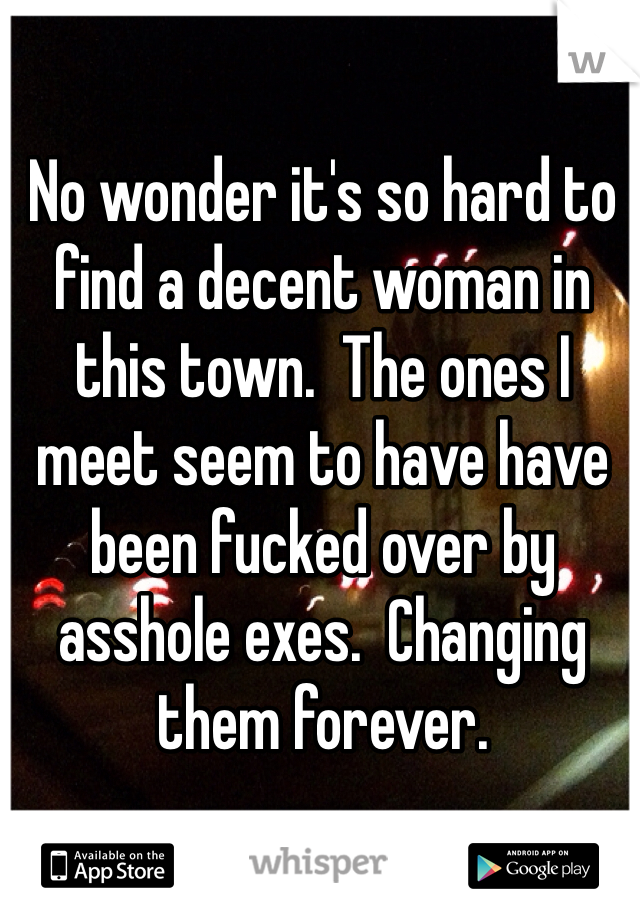 No wonder it's so hard to find a decent woman in this town.  The ones I meet seem to have have been fucked over by asshole exes.  Changing them forever. 