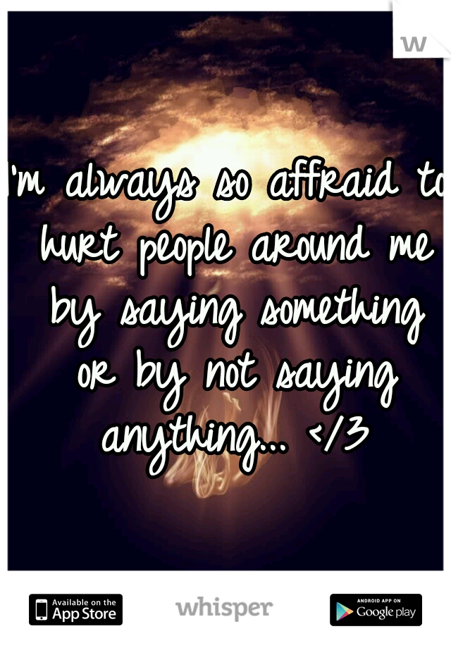 I'm always so affraid to hurt people around me by saying something or by not saying anything... </3