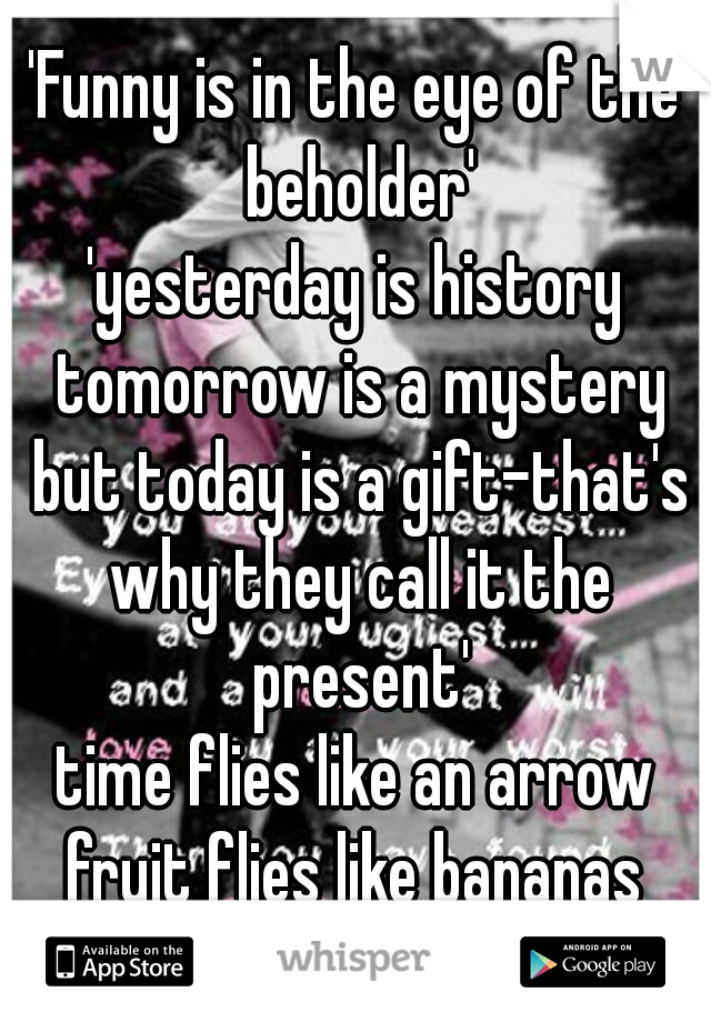 'Funny is in the eye of the beholder'
'yesterday is history tomorrow is a mystery but today is a gift-that's why they call it the present'
time flies like an arrow fruit flies like bananas 