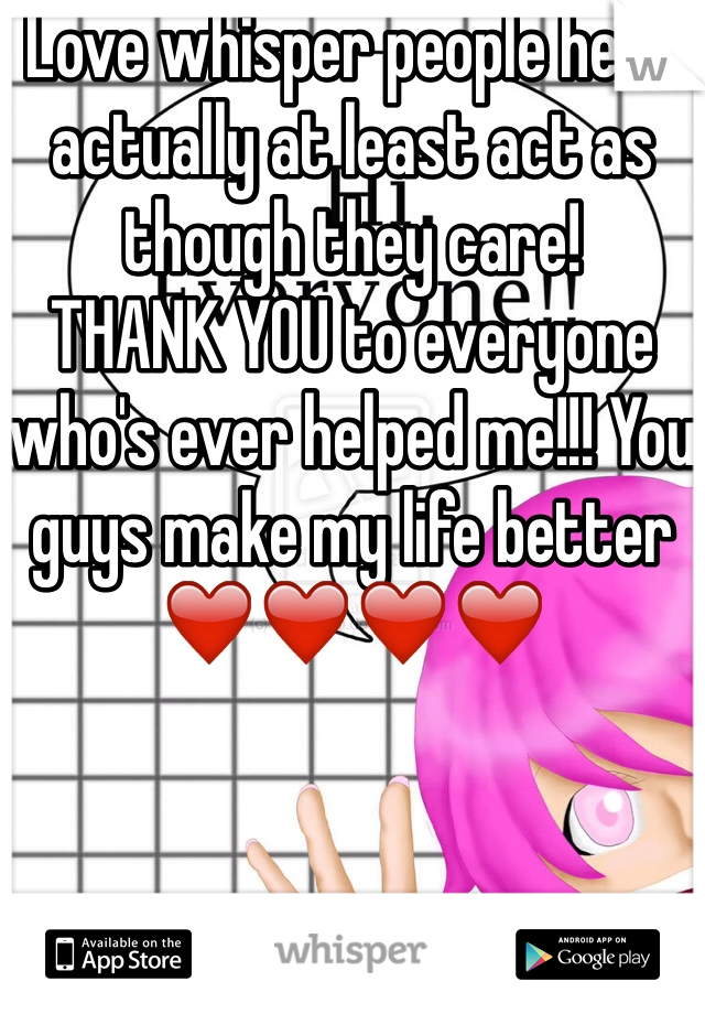 Love whisper people here actually at least act as though they care! 
THANK YOU to everyone who's ever helped me!!! You guys make my life better ❤️❤️❤️❤️