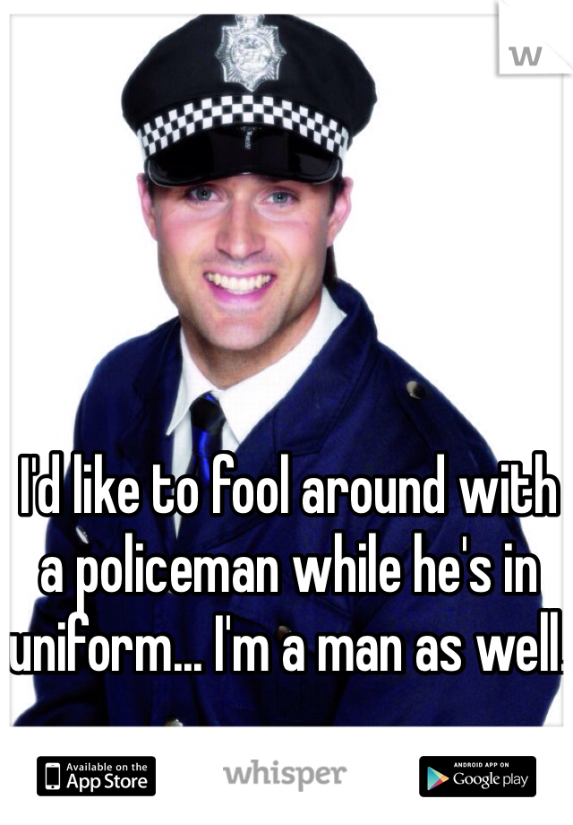 I'd like to fool around with a policeman while he's in uniform... I'm a man as well.