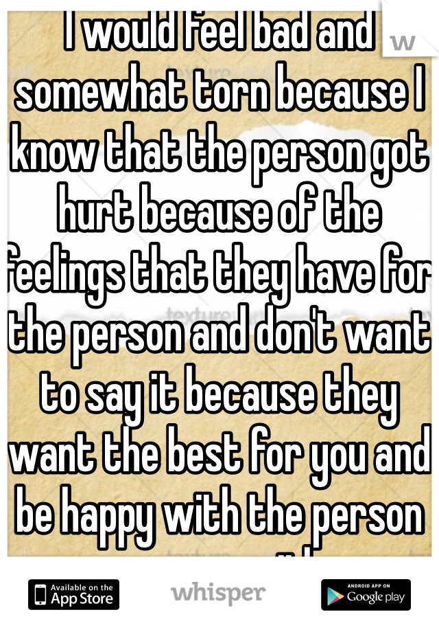 I would feel bad and somewhat torn because I know that the person got hurt because of the feelings that they have for the person and don't want to say it because they want the best for you and be happy with the person you are with