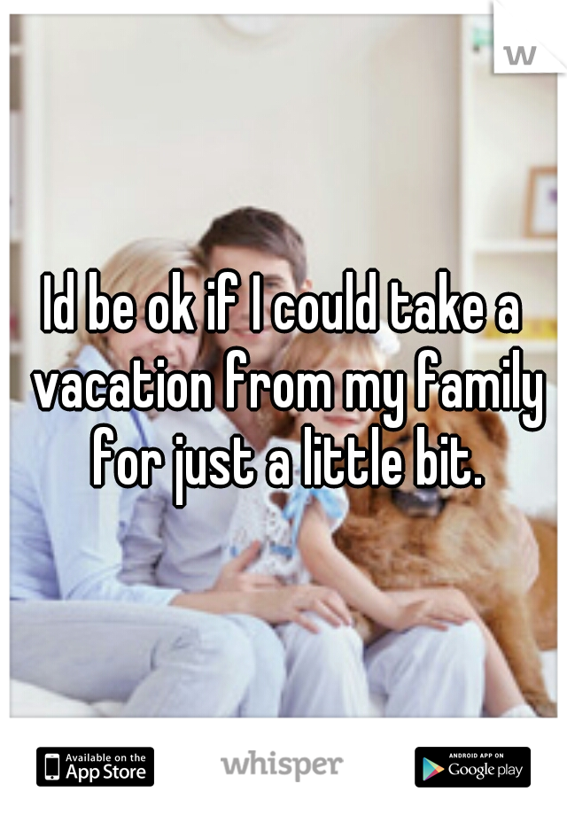 Id be ok if I could take a vacation from my family for just a little bit.