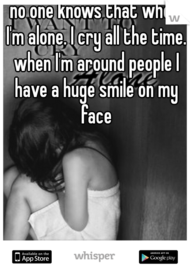 no one knows that when I'm alone. I cry all the time. when I'm around people I have a huge smile on my face