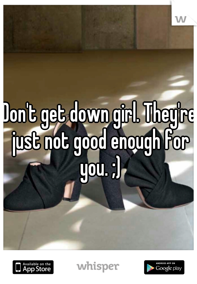 Don't get down girl. They're just not good enough for you. ;)