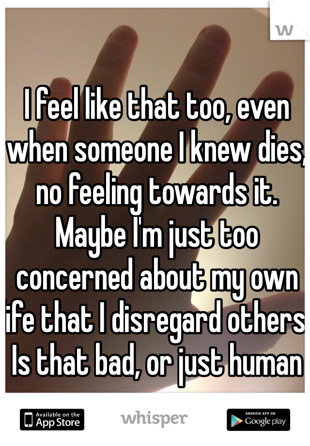 I feel like that too, even when someone I knew dies, no feeling towards it. Maybe I'm just too concerned about my own life that I disregard others. Is that bad, or just human