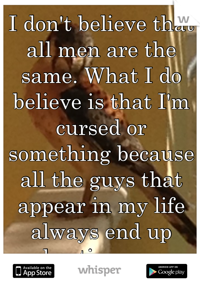 I don't believe that all men are the same. What I do believe is that I'm cursed or something because all the guys that appear in my life always end up hurting me.