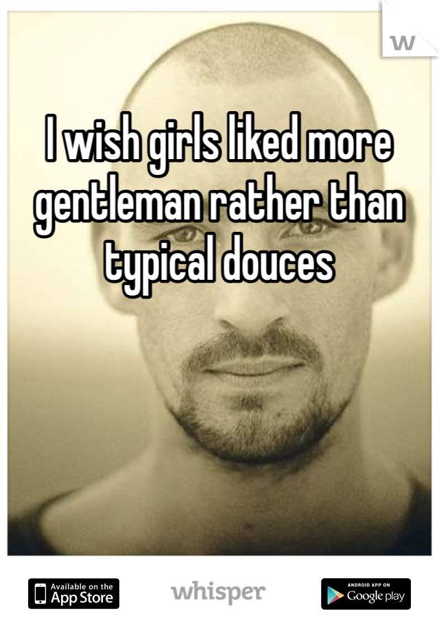 I wish girls liked more gentleman rather than typical douces