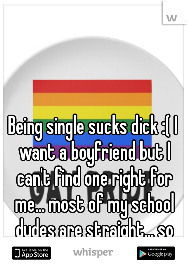 Being single sucks dick :( I want a boyfriend but I can't find one right for me... most of my school dudes are straight... so until then... guess im single 