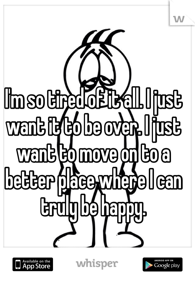 I'm so tired of it all. I just want it to be over. I just want to move on to a better place where I can truly be happy.