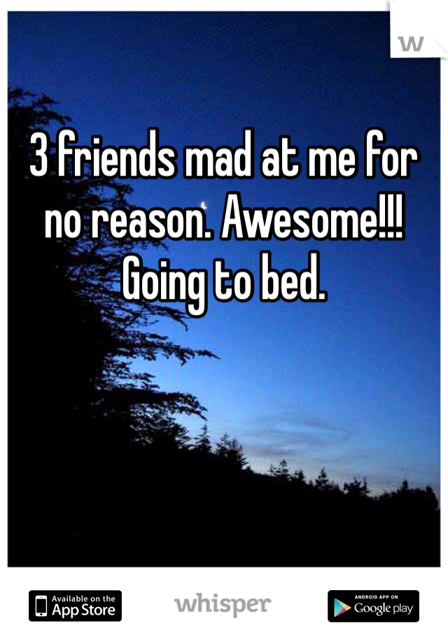 3 friends mad at me for no reason. Awesome!!! Going to bed. 