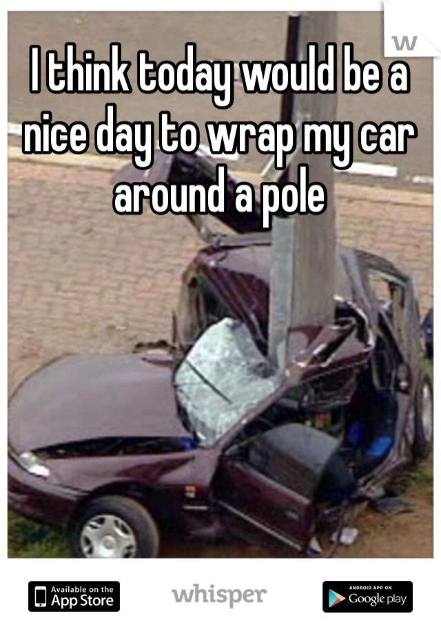 I think today would be a nice day to wrap my car around a pole