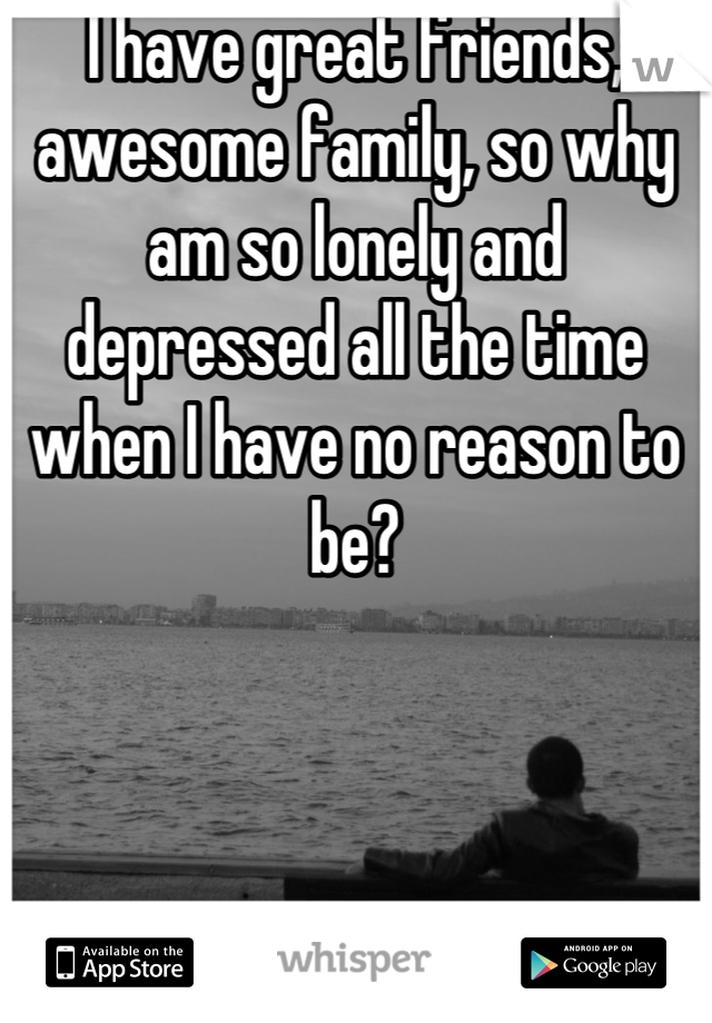 I have great friends, awesome family, so why am so lonely and depressed all the time when I have no reason to be?
