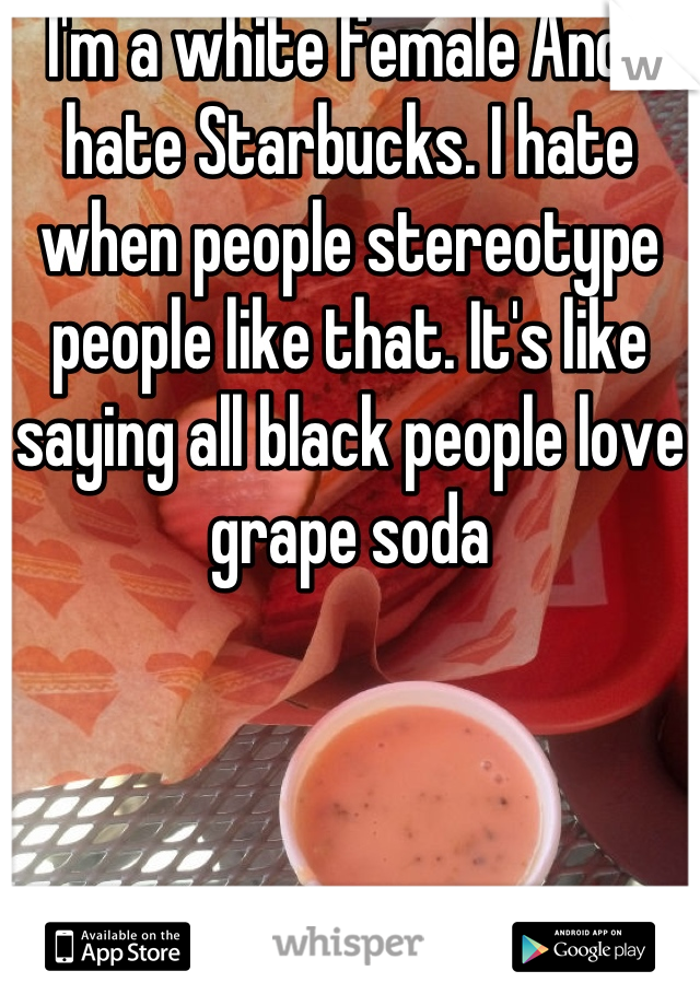 I'm a white female And I hate Starbucks. I hate when people stereotype people like that. It's like saying all black people love grape soda