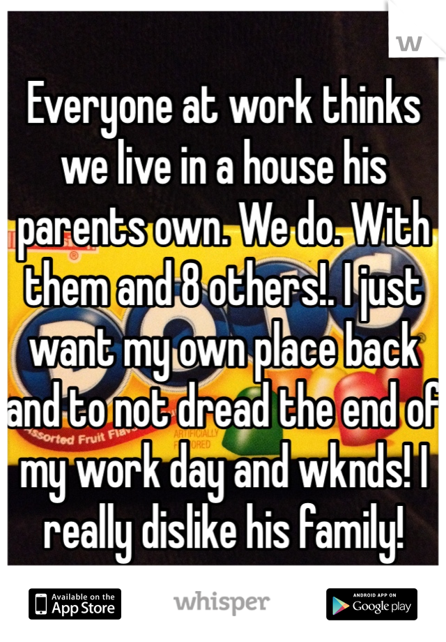 Everyone at work thinks we live in a house his parents own. We do. With them and 8 others!. I just want my own place back and to not dread the end of my work day and wknds! I really dislike his family!