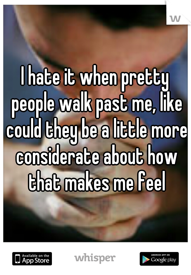 I hate it when pretty people walk past me, like could they be a little more considerate about how that makes me feel