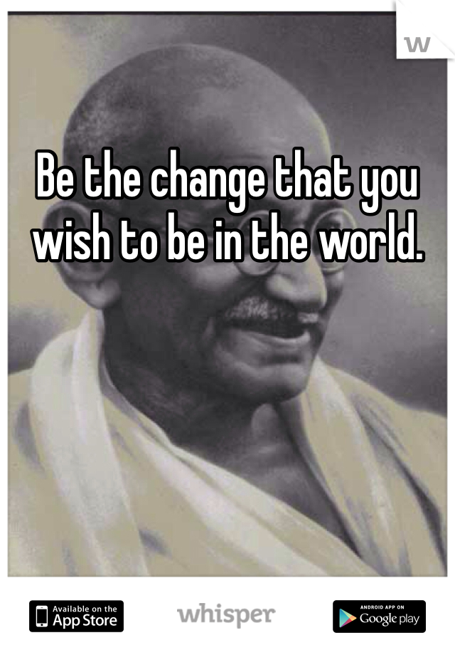 Be the change that you wish to be in the world. 