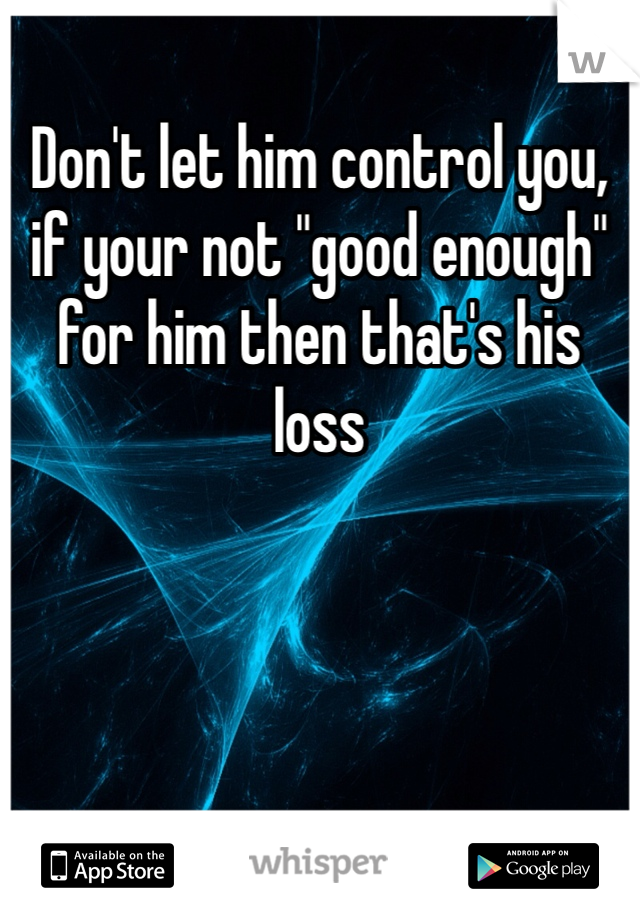 Don't let him control you, if your not "good enough" for him then that's his loss 