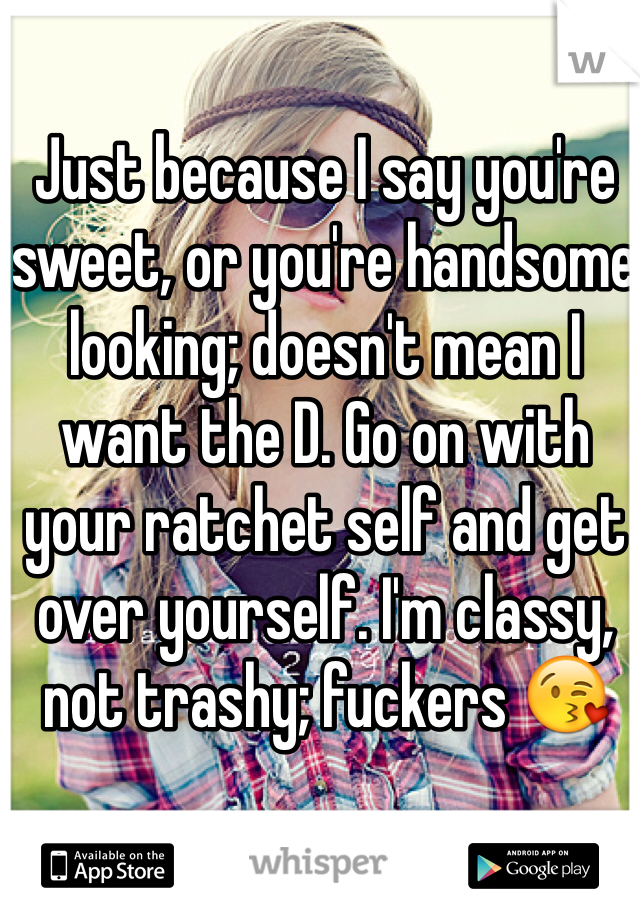 Just because I say you're sweet, or you're handsome looking; doesn't mean I want the D. Go on with your ratchet self and get over yourself. I'm classy, not trashy; fuckers 😘