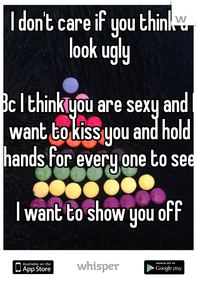 I don't care if you think u look ugly 

Bc I think you are sexy and I want to kiss you and hold hands for every one to see 

I want to show you off 