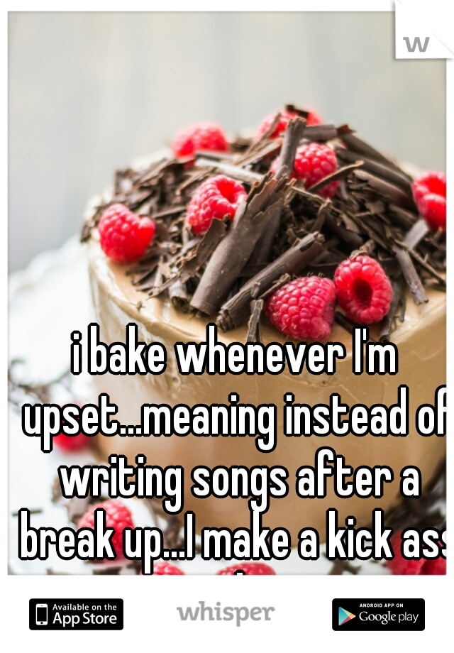 i bake whenever I'm upset...meaning instead of writing songs after a break up...I make a kick ass cake.