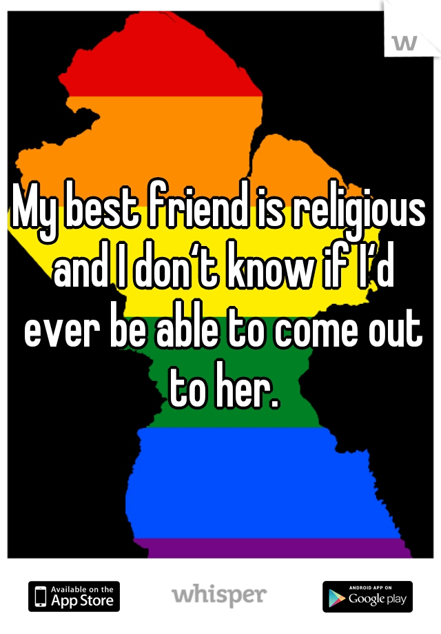 My best friend is religious and I don‘t know if I‘d ever be able to come out to her.