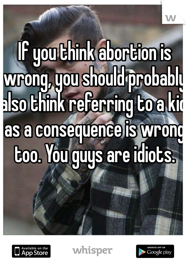 If you think abortion is wrong, you should probably also think referring to a kid as a consequence is wrong too. You guys are idiots.