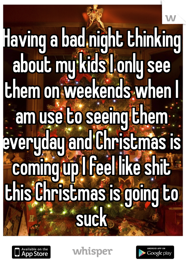 Having a bad night thinking about my kids I only see them on weekends when I am use to seeing them everyday and Christmas is coming up I feel like shit this Christmas is going to suck