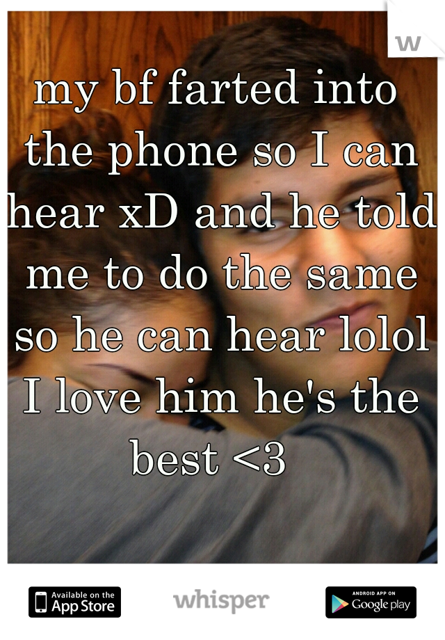 my bf farted into the phone so I can hear xD and he told me to do the same so he can hear lolol I love him he's the best <3  