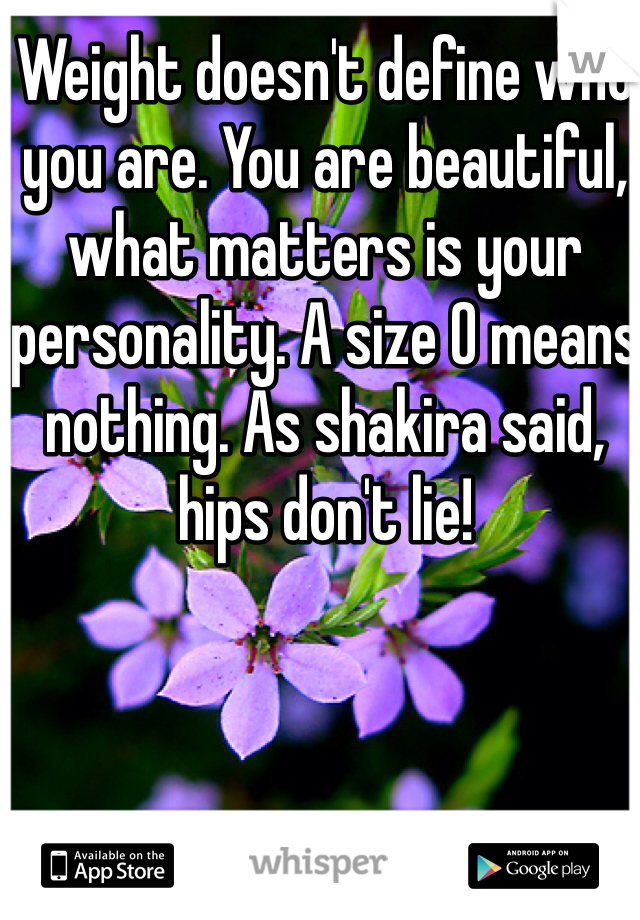 Weight doesn't define who you are. You are beautiful, what matters is your personality. A size 0 means nothing. As shakira said, hips don't lie!
