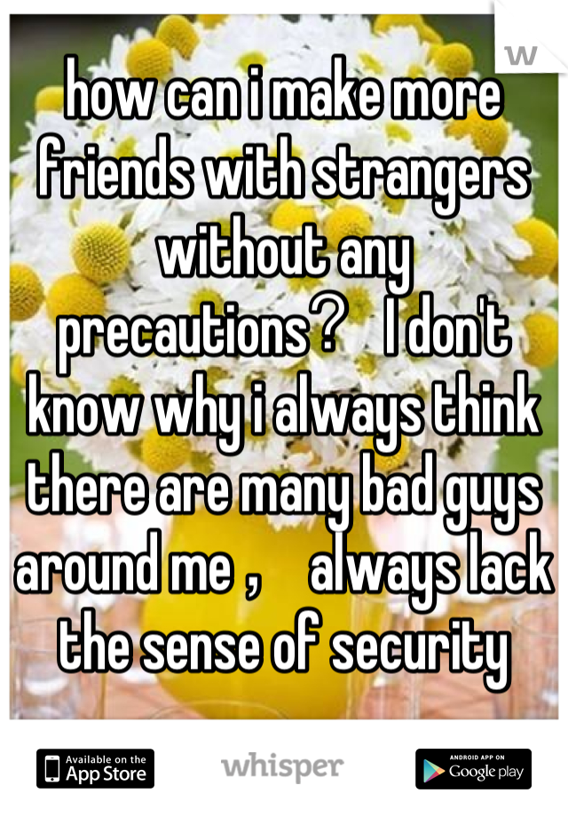how can i make more friends with strangers without any precautions？I don't know why i always think there are many bad guys around me，always lack  the sense of security
