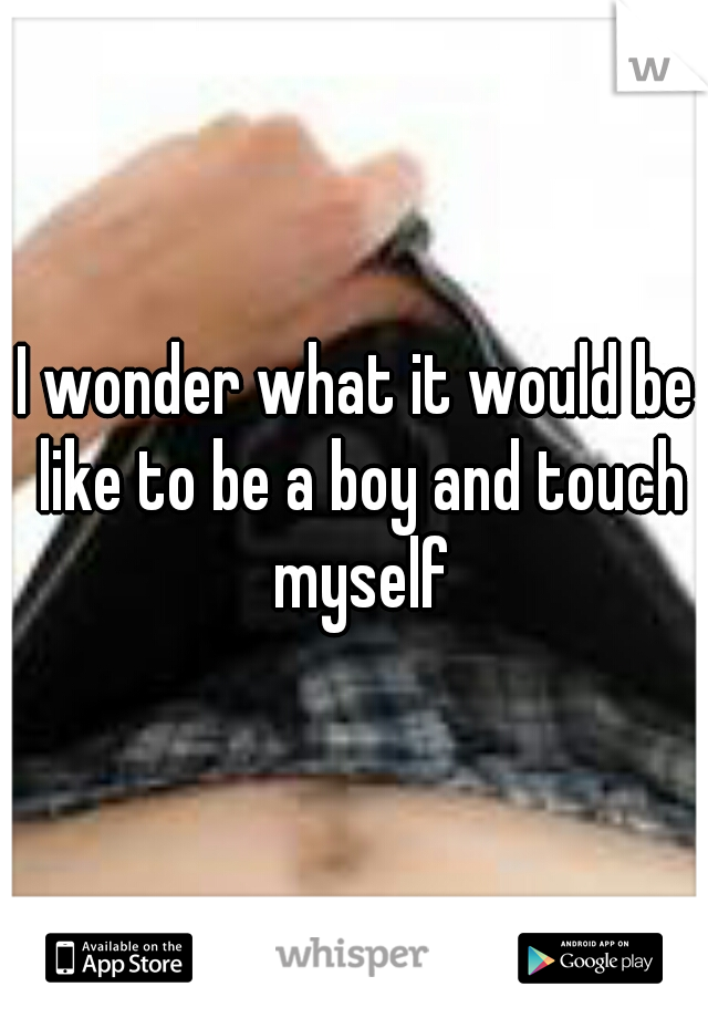 I wonder what it would be like to be a boy and touch myself