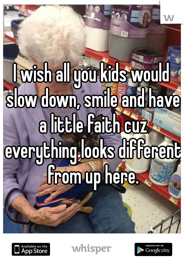 I wish all you kids would slow down, smile and have a little faith cuz everything looks different from up here.