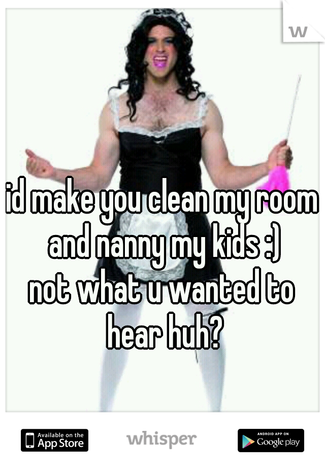 id make you clean my room and nanny my kids :)
not what u wanted to hear huh?