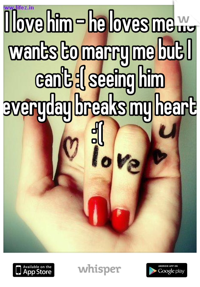 I love him - he loves me he wants to marry me but I can't :( seeing him everyday breaks my heart :'( 