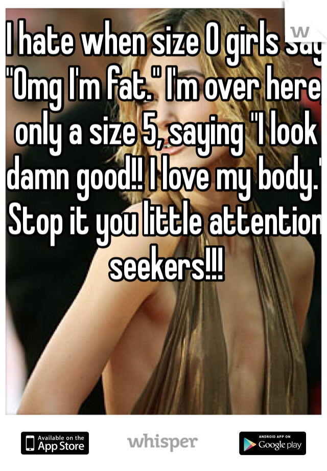 I hate when size 0 girls say "Omg I'm fat." I'm over here, only a size 5, saying "I look damn good!! I love my body." Stop it you little attention seekers!!!