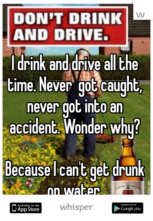 I drink and drive all the time. Never  got caught, never got into an accident. Wonder why? 

Because I can't get drunk on water. 