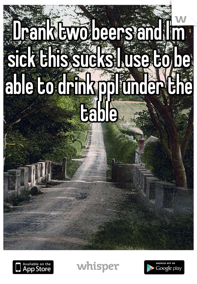 Drank two beers and I'm sick this sucks I use to be able to drink ppl under the table 