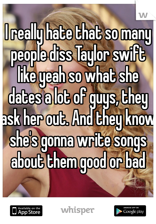 I really hate that so many people diss Taylor swift like yeah so what she dates a lot of guys, they ask her out. And they know she's gonna write songs about them good or bad