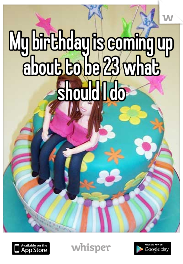 My birthday is coming up about to be 23 what should I do
