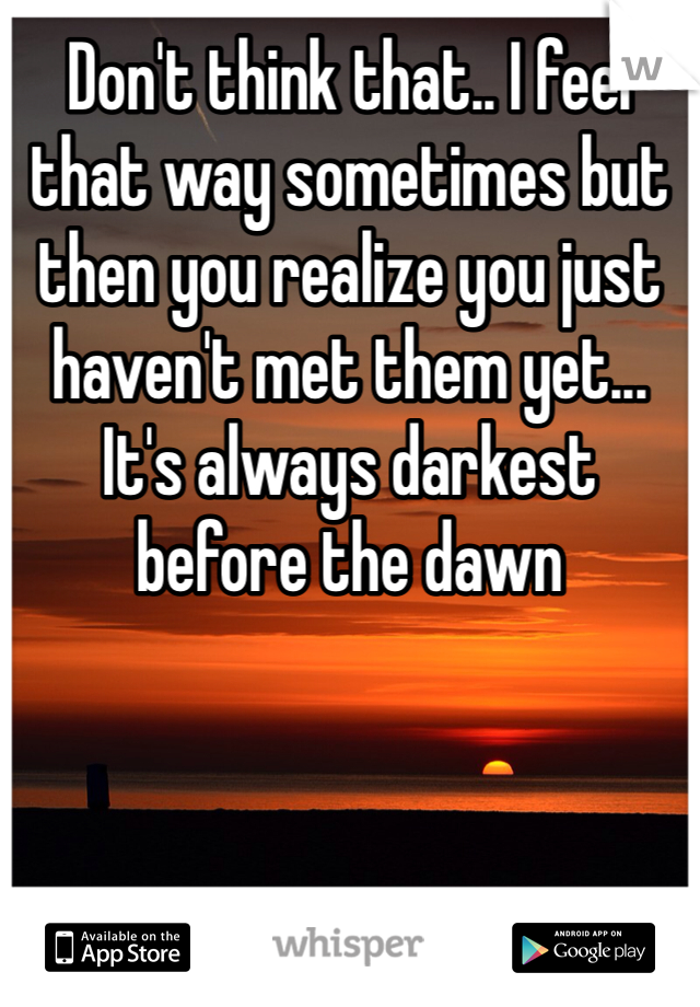 Don't think that.. I feel that way sometimes but then you realize you just haven't met them yet... It's always darkest before the dawn