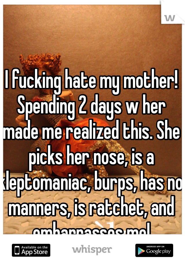 I fucking hate my mother! Spending 2 days w her made me realized this. She picks her nose, is a kleptomaniac, burps, has no manners, is ratchet, and embarrasses me! 
