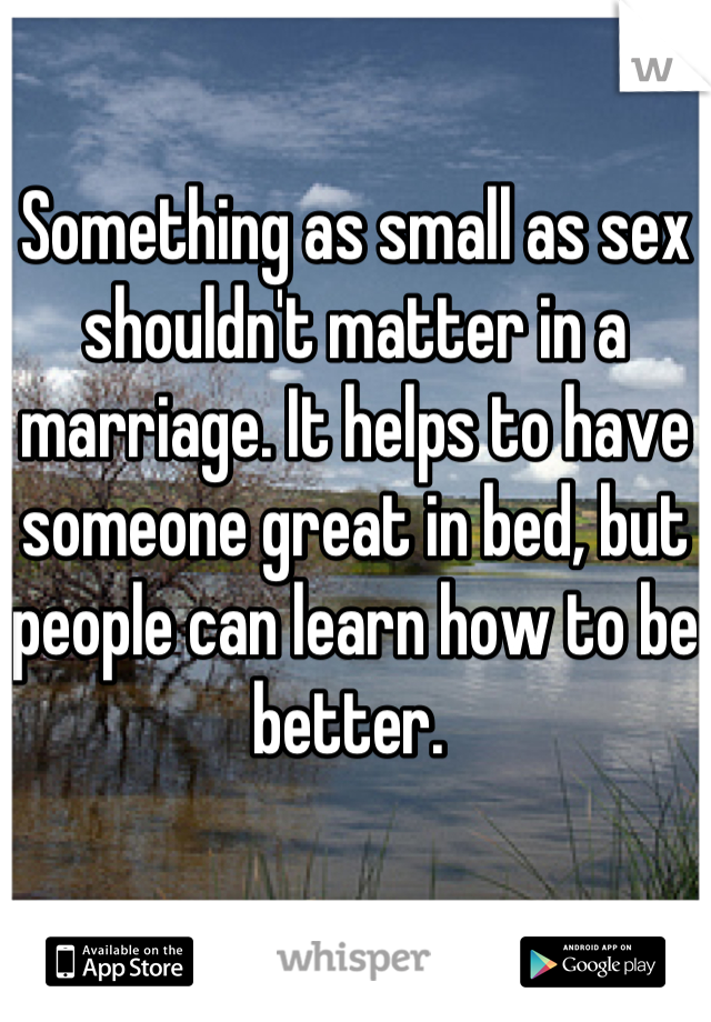 Something as small as sex shouldn't matter in a marriage. It helps to have someone great in bed, but people can learn how to be better. 