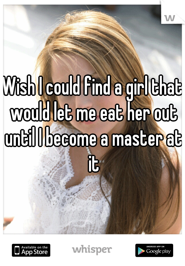 Wish I could find a girl that would let me eat her out until I become a master at it