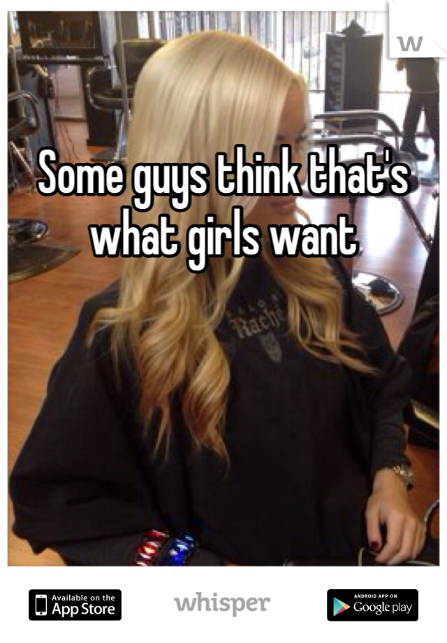 Some guys think that's what girls want