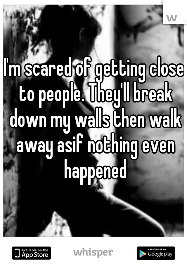 I'm scared of getting close to people. They'll break down my walls then walk away asif nothing even happened