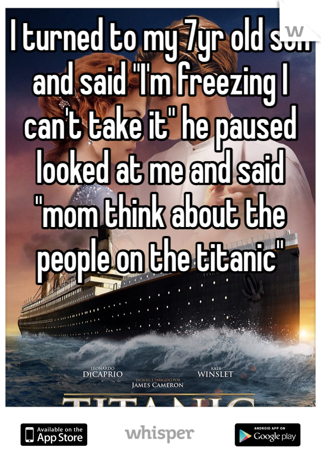I turned to my 7yr old son and said "I'm freezing I can't take it" he paused looked at me and said "mom think about the people on the titanic"